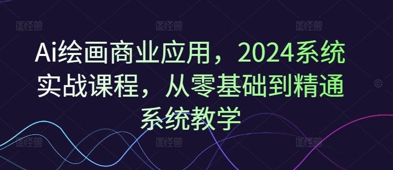 Ai绘画商业应用，2024系统实战课程，从零基础到精通系统教学-天韵资源网