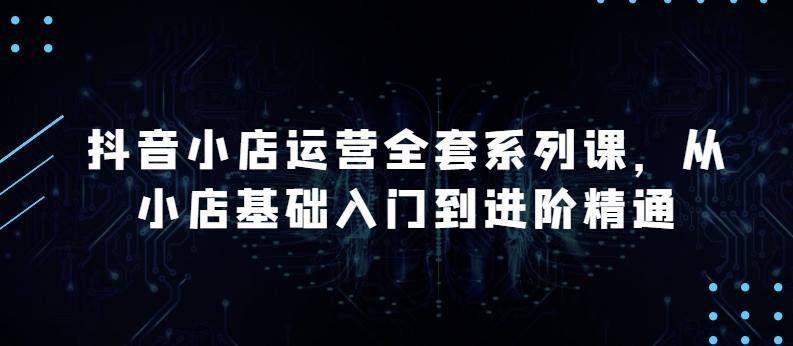 抖音小店运营全套系列课，全新升级，从小店基础入门到进阶精通，系统掌握月销百万小店的核心秘密-天韵资源网