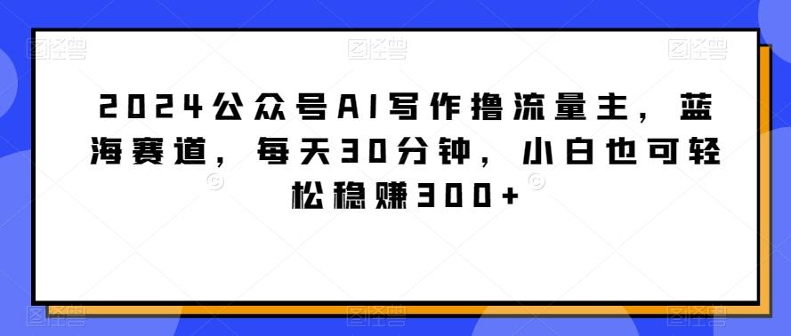 2024公众号AI写作撸流量主，蓝海赛道，每天30分钟，小白也可轻松稳赚300+【揭秘】-天韵资源网