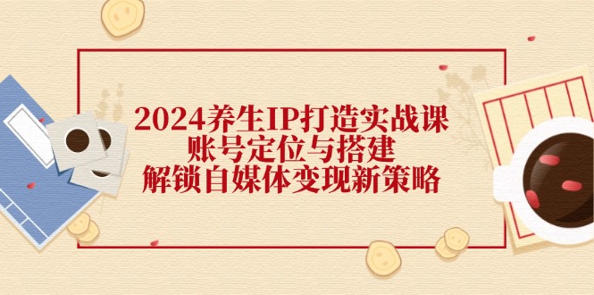 2024养生IP打造实战课：账号定位与搭建，解锁自媒体变现新策略-天韵资源网