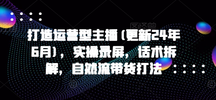 打造运营型主播(更新24年9月)，实操录屏，话术拆解，自然流带货打法-天韵资源网