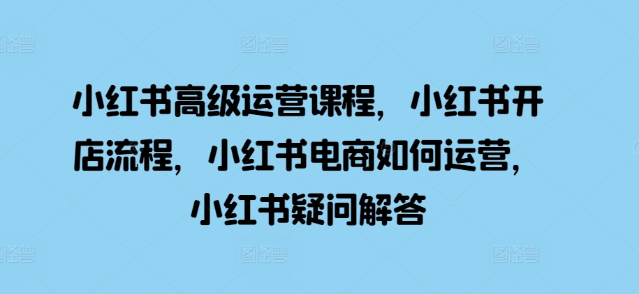 小红书高级运营课程，小红书开店流程，小红书电商如何运营，小红书疑问解答-天韵资源网