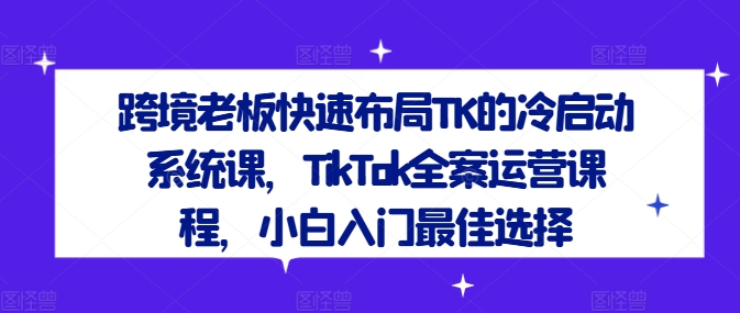 跨境老板快速布局TK的冷启动系统课，TikTok全案运营课程，小白入门最佳选择-天韵资源网