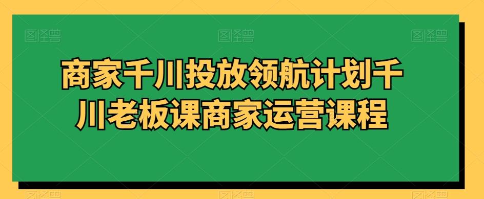 商家千川投放领航计划千川老板课商家运营课程-天韵资源网