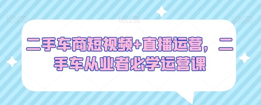 二手车商短视频+直播运营，二手车从业者必学运营课-天韵资源网