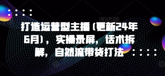 打造运营型主播(更新24年6月)，实操录屏，话术拆解，自然流带货打法-天韵资源网