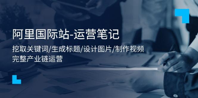 阿里国际站-运营笔记：挖取关键词/生成标题/设计图片/制作视频/56节课-天韵资源网
