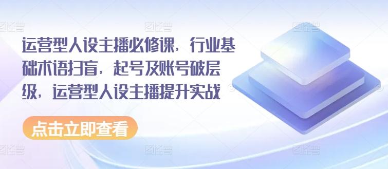 运营型人设主播必修课，行业基础术语扫盲，起号及账号破层级，运营型人设主播提升实战-天韵资源网