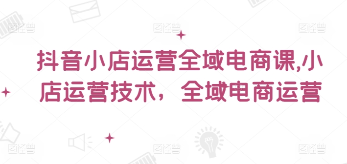 抖音小店运营全域电商课，​小店运营技术，全域电商运营-天韵资源网