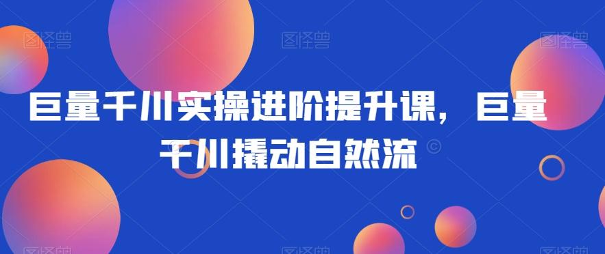 巨量千川实操进阶提升课，巨量干川撬动自然流-天韵资源网