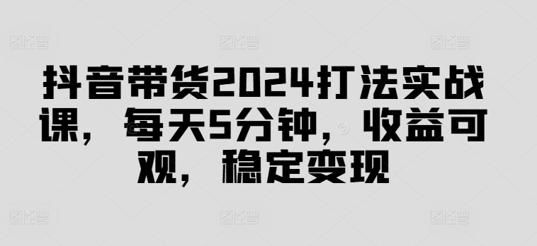 抖音带货2024打法实战课，每天5分钟，收益可观，稳定变现【揭秘】-天韵资源网