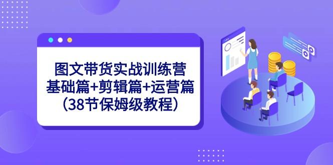 图文带货实战训练营：基础篇+剪辑篇+运营篇（38节保姆级教程）-天韵资源网