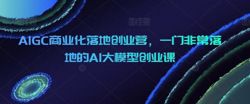 AIGC商业化落地创业营，一门非常落地的AI大模型创业课-天韵资源网