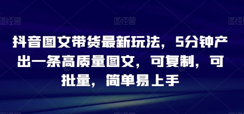 抖音图文带货最新玩法，5分钟产出一条高质量图文，可复制，可批量，简单易上手【揭秘】-天韵资源网