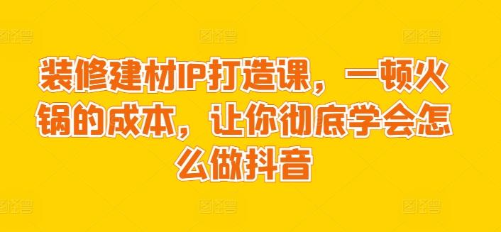 装修建材IP打造课，一顿火锅的成本，让你彻底学会怎么做抖音-天韵资源网