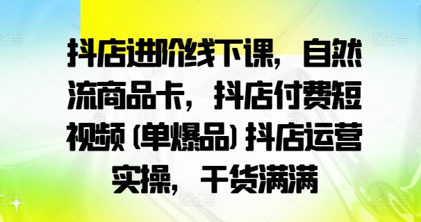 抖店进阶线下课，自然流商品卡，抖店付费短视频(单爆品)抖店运营实操，干货满满-天韵资源网