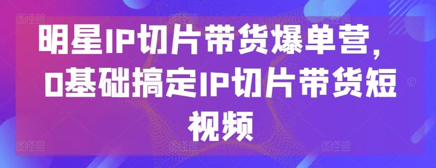 明星IP切片带货爆单营，0基础搞定IP切片带货短视频-天韵资源网