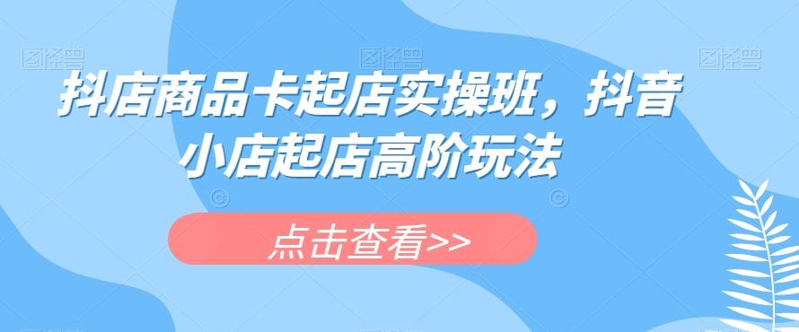 抖店商品卡起店实操班，抖音小店起店高阶玩法-天韵资源网