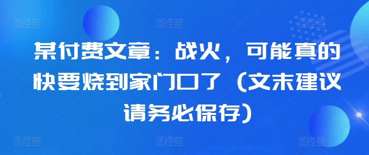 某付费文章：战火，可能真的快要烧到家门口了 (文末建议请务必保存)-天韵资源网