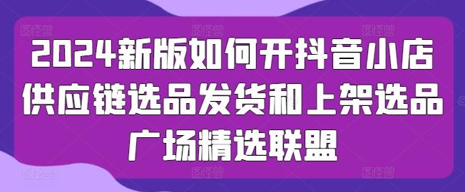 2024新版如何开抖音小店供应链选品发货和上架选品广场精选联盟-天韵资源网