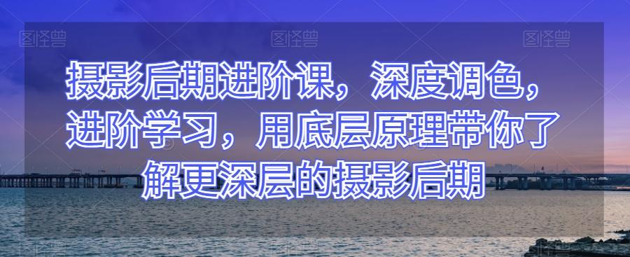 摄影后期进阶课，深度调色，进阶学习，用底层原理带你了解更深层的摄影后期-天韵资源网