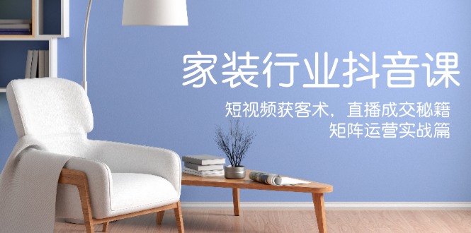家装抖音课：短视频获客术，直播成交秘籍，矩阵运营实战篇-天韵资源网