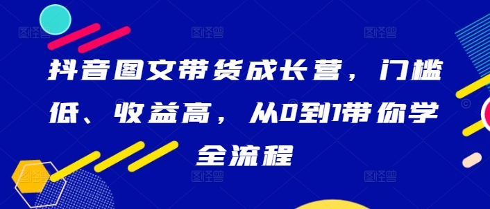 抖音图文带货成长营，门槛低、收益高，从0到1带你学全流程-天韵资源网