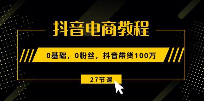 抖音电商教程：0基础，0粉丝，抖音带货100万(27节视频课-天韵资源网