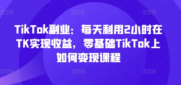 TikTok副业：每天利用2小时在TK实现收益，零基础TikTok上如何变现课程-天韵资源网