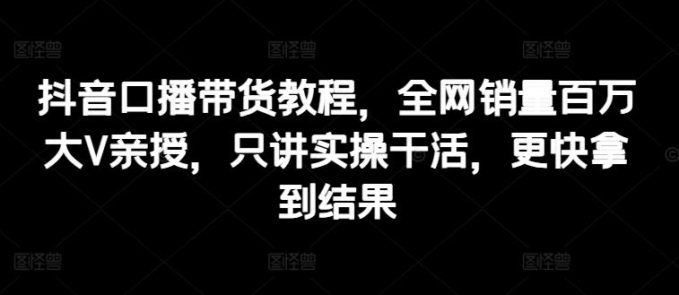 抖音口播带货教程，全网销量百万大V亲授，只讲实操干活，更快拿到结果-天韵资源网