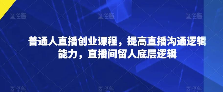 普通人直播创业课程，提高直播沟通逻辑能力，直播间留人底层逻辑-天韵资源网