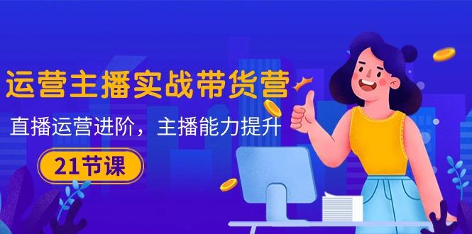 运营主播·实战带货营：直播运营 进阶，主播 能力提升(21节课-天韵资源网