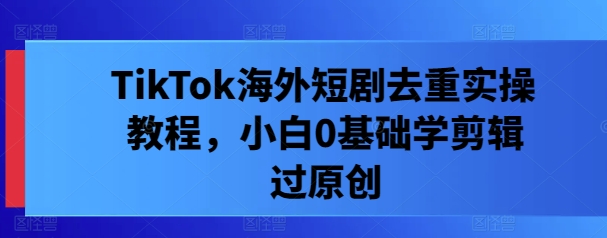 TikTok海外短剧去重实操教程，小白0基础学剪辑过原创-天韵资源网