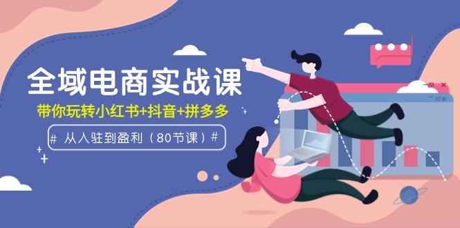 (9529期)全域电商实战课：从入驻到盈利，带你玩转小红书+抖音+拼多多(80节课)-天韵资源网