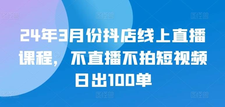 24年3月份抖店线上直播课程，不直播不拍短视频日出100单-天韵资源网