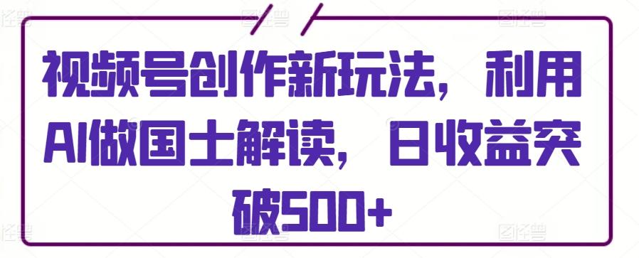 视频号创作新玩法，利用AI做国士解读，日收益突破500+【揭秘】-天韵资源网