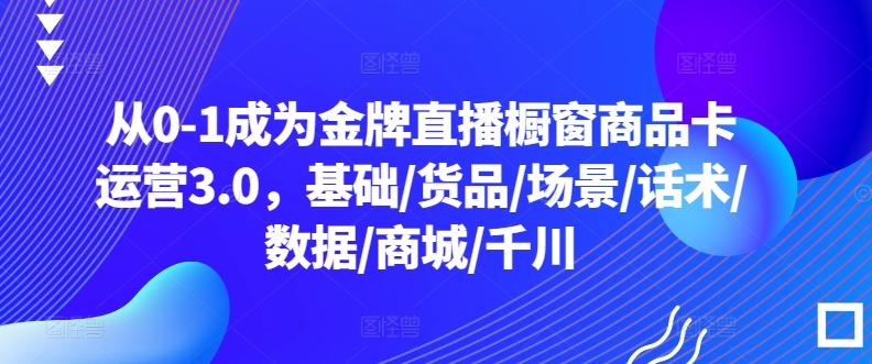 从0-1成为金牌直播橱窗商品卡运营3.0，基础/货品/场景/话术/数据/商城/千川-天韵资源网