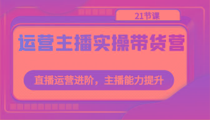 运营主播实操带货营：直播运营进阶，主播能力提升(21节课)-天韵资源网
