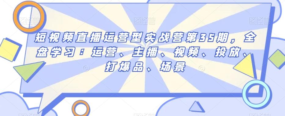 短视频直播运营型实战营第35期，全盘学习：运营、主播、视频、投放、打爆品、场景-天韵资源网