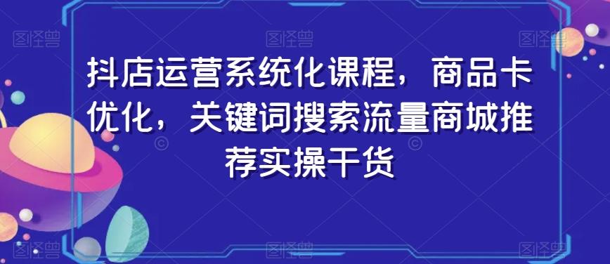 抖店运营系统化课程，商品卡优化，关键词搜索流量商城推荐实操干货-天韵资源网