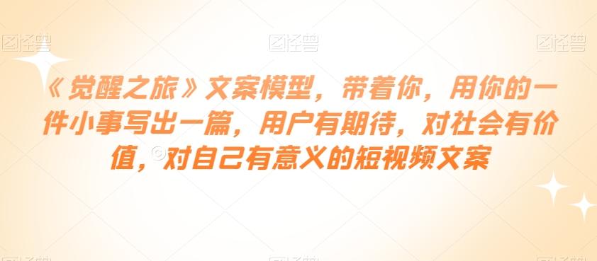 《觉醒之旅》文案模型，带着你，用你的一件小事写出一篇，用户有期待，对社会有价值，对自己有意义的短视频文案-天韵资源网