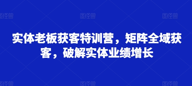实体老板获客特训营，矩阵全域获客，破解实体业绩增长-天韵资源网