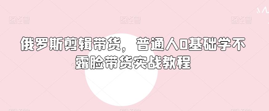 俄罗斯产品剪辑带货，普通人0基础学不露脸带货实战教程-天韵资源网