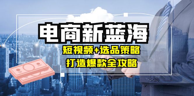 商家必看电商新蓝海：短视频+选品策略，打造爆款全攻略，月入10w+-天韵资源网
