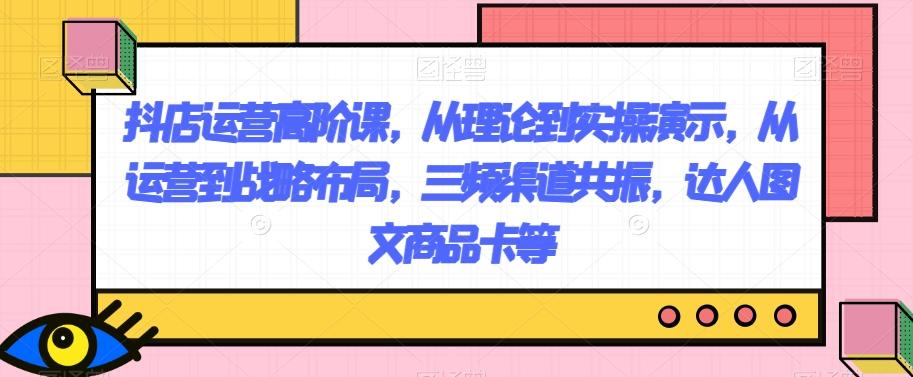 抖店运营高阶课，从理论到实操演示，从运营到战略布局，三频渠道共振，达人图文商品卡等-天韵资源网