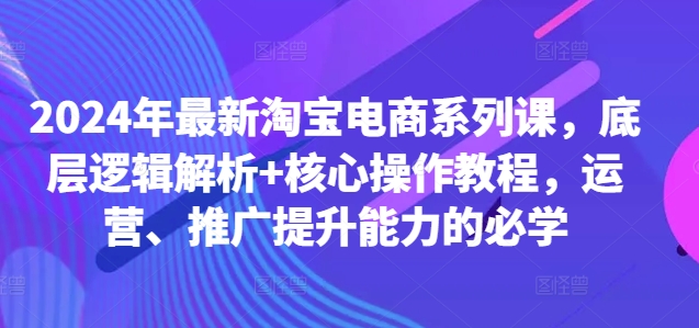 2024年最新淘宝电商系列课，底层逻辑解析+核心操作教程，运营、推广提升能力的必学-天韵资源网