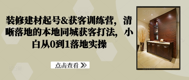 装修建材起号&获客训练营，​清晰落地的本地同城获客打法，小白从0到1落地实操-天韵资源网