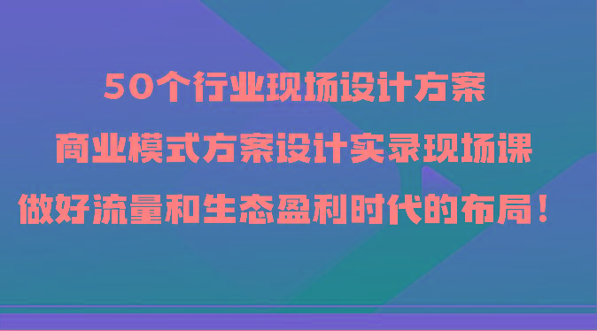 50个行业现场设计方案，商业模式方案设计实录现场课，做好流量和生态盈利时代的布局！-天韵资源网