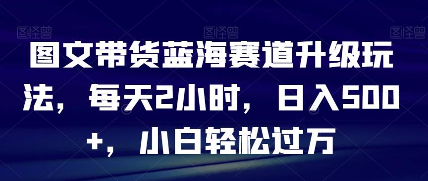 图文带货蓝海赛道升级玩法，每天2小时，日入500+，小白轻松过万-天韵资源网