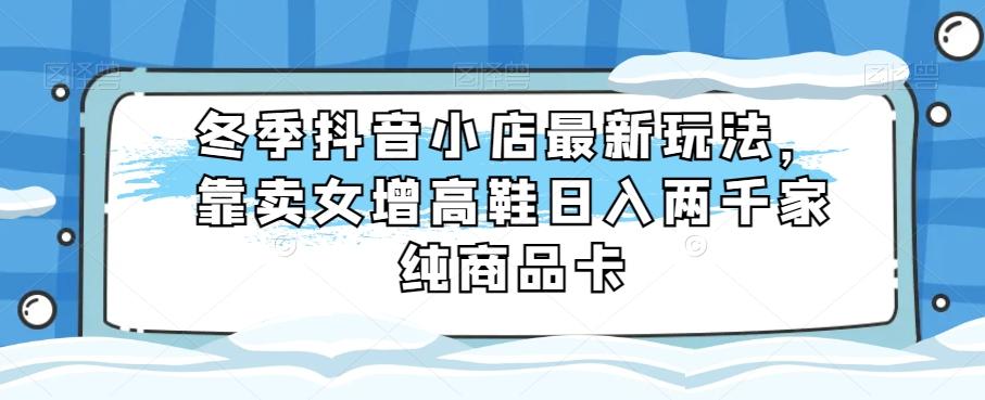 冬季抖音小店最新玩法，靠卖女增高鞋日入两千家纯商品卡【揭秘】-天韵资源网